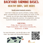 Backyard Farming Basics: Healthy Birds, Safe Birds. May 29, 2026. Bordentown, NJ. Learn how to keep your poultry and cattle healthy this season. Learn how to keep your poultry and cattle healthy this season. Learn about highly pathogenic avian influenza, biosecurity practices, fair preparation, and preventing disease spread. Friday, May 29, 2026. 6 pm - 8 pm. Rutgers EcoComplex. 1200 Florence Columbus Rd, Bordentown, NJ 08505. https://go.rutgers.edu/backyardfarmingbasics